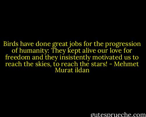 Birds have done great jobs for the progression of humanity: They kept alive our love for freedom and they insistently motivated us to reach the skies, to reach the stars! - Mehmet Murat ildan