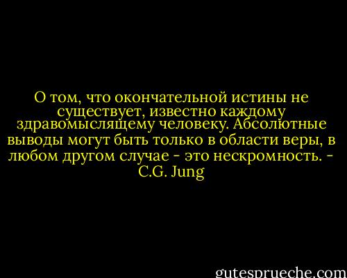 О том, что окончательной истины не существует, известно каждому здравомыслящему человеку. Абсолютные выводы могут быть только в области веры, в любом другом случае - это нескромность. - C.G. Jung