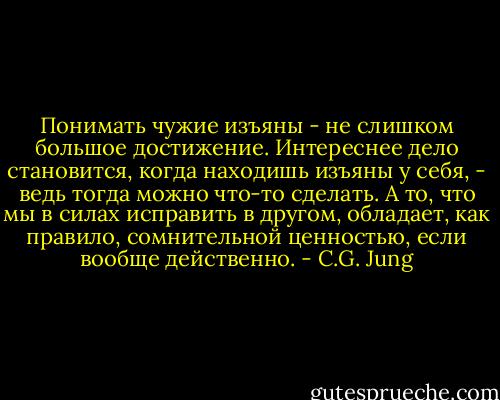 Понимать чужие изъяны - не слишком большое достижение. Интереснее дело становится, когда находишь изъяны у себя, - ведь тогда можно что-то сделать. А то, что мы в силах исправить в другом, обладает, как правило, сомнительной ценностью, если вообще действенно. - C.G. Jung