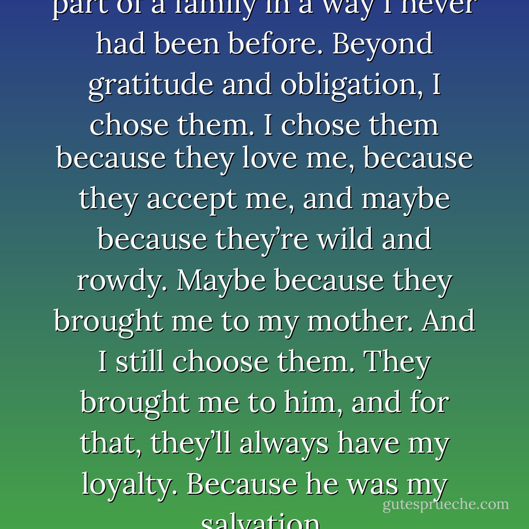 They made me one of them, a part of a family in a way I never had been before. Beyond gratitude and obligation, I chose them. I chose them because they love me, because they accept me, and maybe because they’re wild and rowdy. Maybe because they brought me to my mother. And I still choose them. They brought me to him, and for that, they’ll always have my loyalty. Because he was my salvation. - J.C. Emery