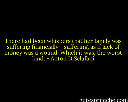 There had been whispers that her family was suffering financially--suffering, as if lack of money was a wound. Which it was, the worst kind. - Anton DiSclafani