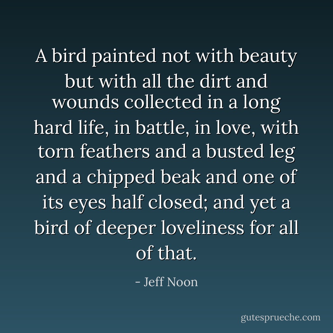 A bird painted not with beauty but with all the dirt and wounds collected in a long hard life, in battle, in love, with torn feathers and a busted leg and a chipped beak and one of its eyes half closed; and yet a bird of deeper loveliness for all of that. - Jeff Noon