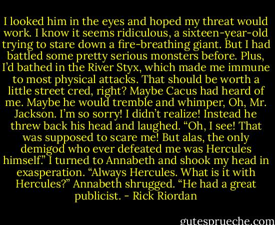 I looked him in the eyes and hoped my threat would work. I know it seems ridiculous, a<br />sixteen-year-old trying to stare down a fire-breathing giant. But I had battled some pretty<br />serious monsters before. Plus, I’d bathed in the River Styx, which made me immune to most<br />physical attacks. That should be worth a little street cred, right? Maybe Cacus had heard of<br />me. Maybe he would tremble and whimper, Oh, Mr. Jackson. I’m so sorry! I didn’t realize!<br />Instead he threw back his head and laughed. “Oh, I see! That was supposed to scare me!<br />But alas, the only demigod who ever defeated me was Hercules himself.”<br />I turned to Annabeth and shook my head in exasperation. “Always Hercules. What is it<br />with Hercules?”<br />Annabeth shrugged. “He had a great publicist. - Rick Riordan