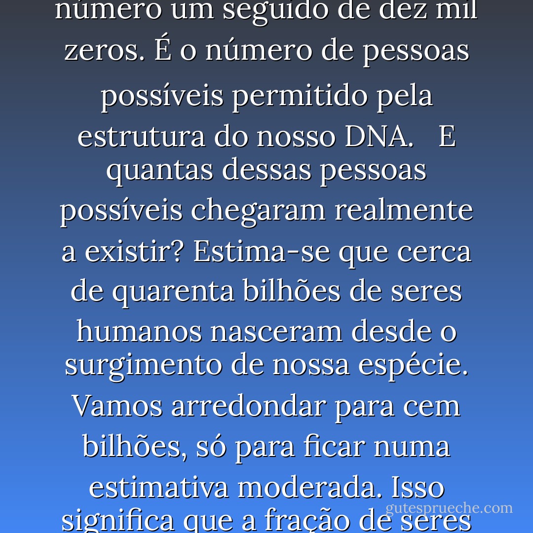 Façamos um pequeno cálculo. Como integrante da espécie humana, tenho uma identidade genética específica. Existem cerca de trina mil genes ativos no genoma humano. Cada um tem pelo menos duas variantes, ou "alelos", de modo que o número de identidades geneticamente distintas que o genoma pode codificar é de pelo menos dois elevado à trigésima milésima potência - o que equivale mais ou menos ao número um seguido de dez mil zeros. É o número de pessoas possíveis permitido pela estrutura do nosso DNA. <br /><br />E quantas dessas pessoas possíveis chegaram realmente a existir? Estima-se que cerca de quarenta bilhões de seres humanos nasceram desde o surgimento de nossa espécie. Vamos arredondar para cem bilhões, só para ficar numa estimativa moderada. Isso significa que a fração de seres humanos geneticamente possíveis que nasceram é menor que 0,00000... 000001 (acrescente cerca de 9.979 zeros a mais no intervalo). A esmagador a maioria desses seres humanos geneticamente possíveis é de fantasmas que não nasceram. Foi essa a fantástica loteria que eu - e você - tivemos de ganhar para aparecer no cenário".<br /><br />Jim Holt - Por Que o Mundo Existe? - Jim Holt