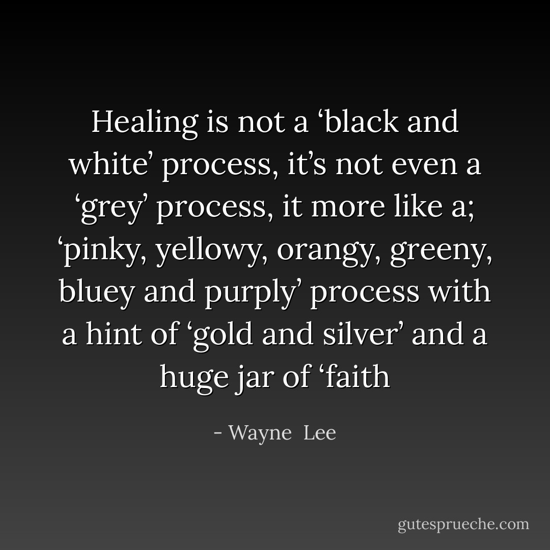Healing is not a ‘black and white’ process, it’s not even a ‘grey’ process, it more like a; ‘pinky, yellowy, orangy, greeny, bluey and purply’ process with a hint of ‘gold and silver’ and a huge jar of ‘faith - Wayne  Lee