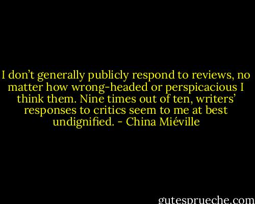 I don’t generally publicly respond to<br />reviews, no matter how wrong-headed or perspicacious I think them. Nine times out of ten, writers’ responses to critics seem to me at best undignified. - China Miéville