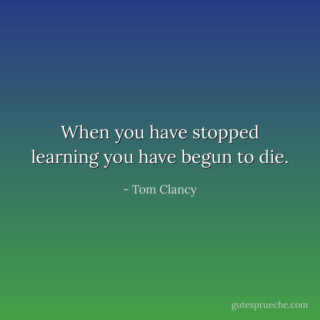 When you have stopped learning you have begun to die. - Tom Clancy