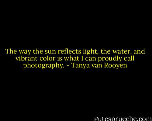 The way the sun reflects light, the water, and vibrant color is what I can proudly call photography. - Tanya van Rooyen