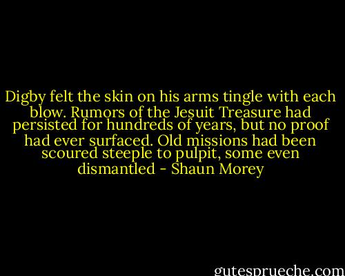 Digby felt the skin on his arms tingle with each blow. Rumors of the Jesuit Treasure had persisted for hundreds of years, but no proof had ever surfaced. Old missions had been scoured steeple to pulpit, some even dismantled - Shaun Morey