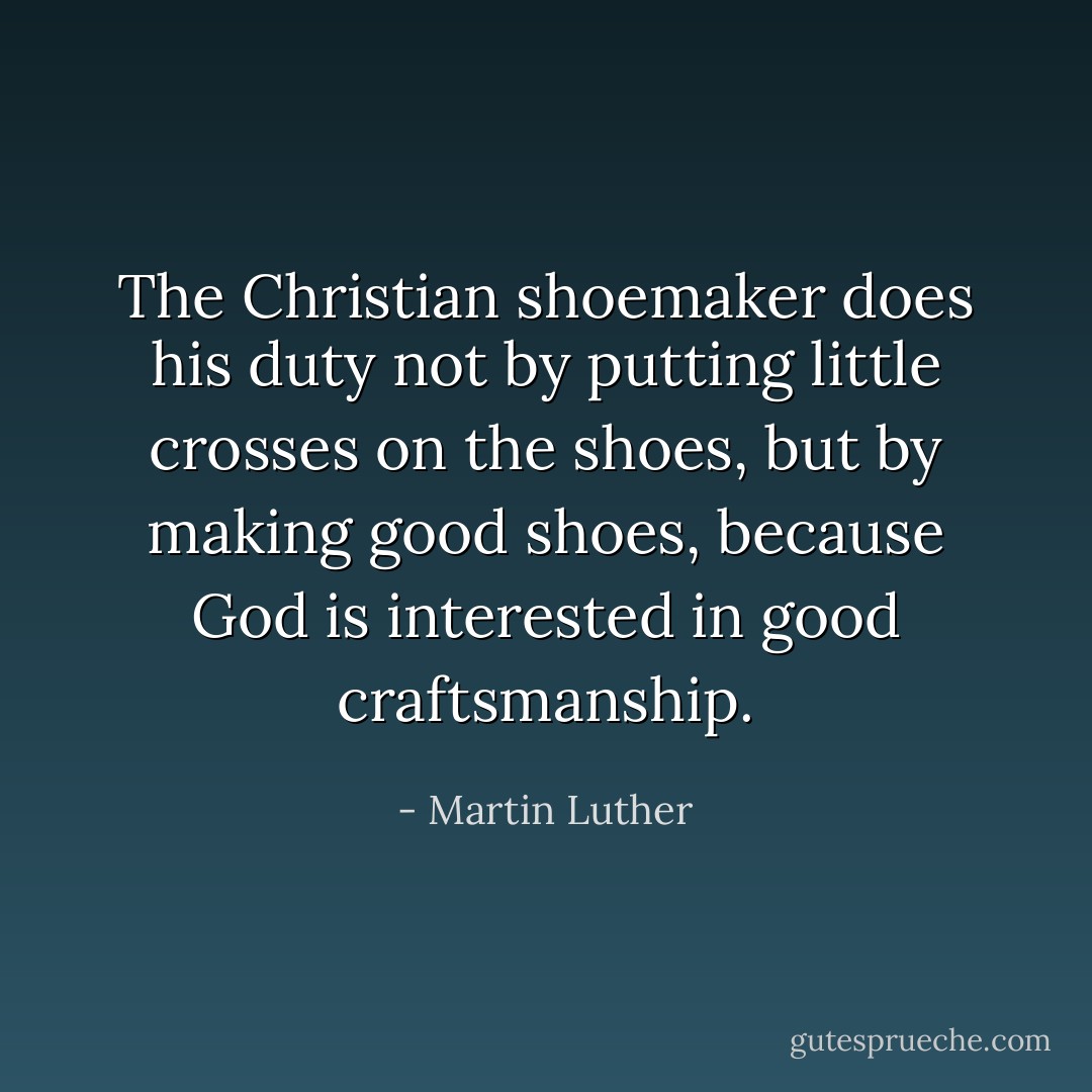 The Christian shoemaker does his duty not by putting little crosses on the shoes, but by making good shoes, because God is interested in good craftsmanship. - Martin Luther
