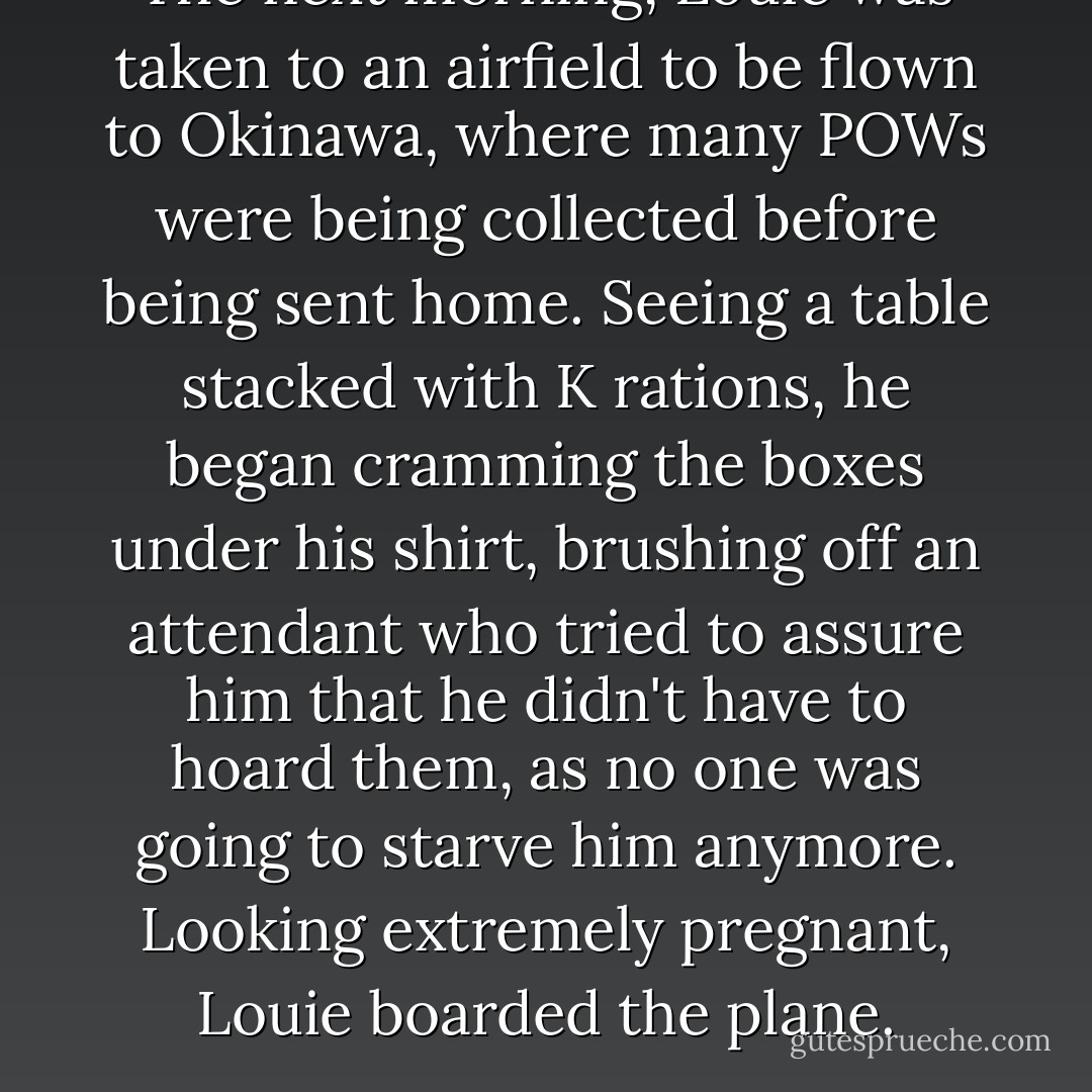 The next morning, Louie was taken to an airfield to be flown to Okinawa, where many POWs were being collected before being sent home. Seeing a table stacked with K rations, he began cramming the boxes under his shirt, brushing off an attendant who tried to assure him that he didn't have to hoard them, as no one was going to starve him anymore. Looking extremely pregnant, Louie boarded the plane. - Laura Hillenbrand