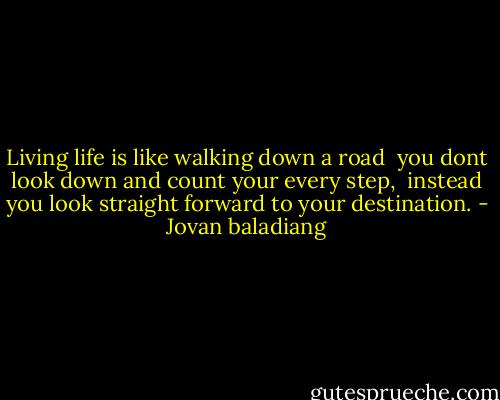 Living life is like walking down a road<br /><br />you dont look down and count your every step,<br /><br />instead you look straight forward to your destination. - Jovan baladiang