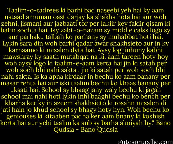 Taalim-o-tadrees ki barhi bad naseebi yeh hai ky aam ustaad amuman oast darjay ka shakhs hota hai aur woh zehni, jismani aur jazbaati tor per lakiir key fakiir qisam ki batin sochta hai. Isy zabt-o-nazam sy middle calss logo sy aur parhaku talbah ko parhany sy muhabbat hoti hai. Lykin sara din woh barhi qadar awar shakhsieto aur in ky karnaamo ki misalen dyta hai. Aysy log jinhuny kabhi mawshray ky saath mutabqat na ki. aam tareen hoty hoy woh aysy logo ki taalim-e-aam kerta hai jin ki satah per woh soch bhi nahi sakta , jin ki satah per woh soch bhi nahi sakta. Is ka apna kirdaar in bechu ko aam banany per masar rehta hai aur iski taalim bechu ko khaas banany per uksati hai. School sy bhaag jany waly bechu ki jagah school mai nahi hoti lykin inhi baaghi bechu ko bench per kharha ker ky in azeem shakhsieto ki rosahn misalen di jati hain jo khud school sy bhagy hoty hyn. Woh bechu ko geniouses ki kitaaben padha ker aam bnany ki koshish kerta hai aur yehi taalim ka sub sy barha almiyah hy." Bano Qudsia﻿ - Bano Qudsia