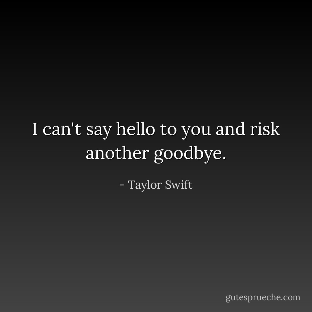 I can't say hello to you and risk another goodbye. - Taylor Swift