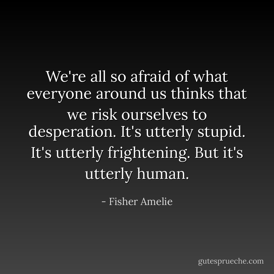 We're all so afraid of what everyone around us thinks that we risk ourselves to desperation. It's utterly stupid. It's utterly frightening. But it's utterly human. - Fisher Amelie