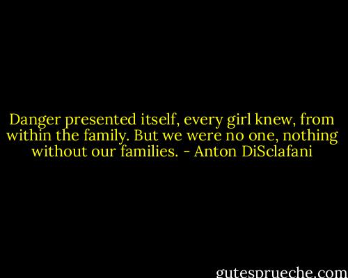 Danger presented itself, every girl knew, from within the family. But we were no one, nothing without our families. - Anton DiSclafani