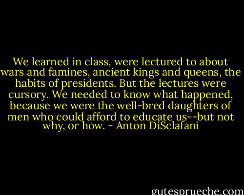 We learned in class, were lectured to about wars and famines, ancient kings and queens, the habits of presidents. But the lectures were cursory. We needed to know what happened, because we were the well-bred daughters of men who could afford to educate us--but not why, or how. - Anton DiSclafani