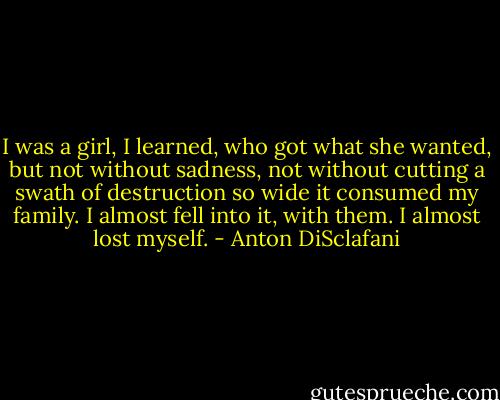 I was a girl, I learned, who got what she wanted, but not without sadness, not without cutting a swath of destruction so wide it consumed my family. I almost fell into it, with them. I almost lost myself. - Anton DiSclafani