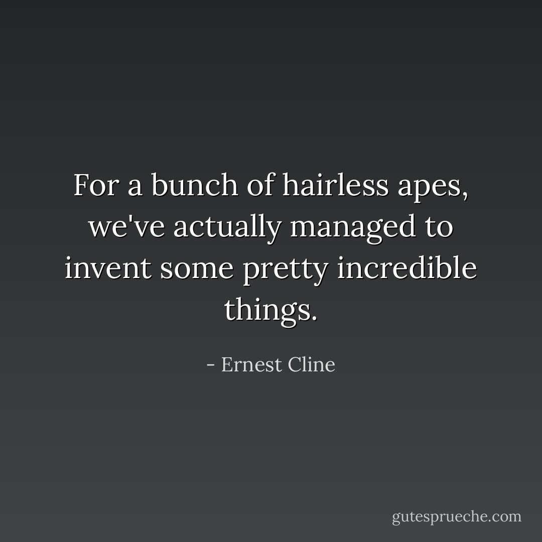 For a bunch of hairless apes, we've actually managed to invent some pretty incredible things. - Ernest Cline