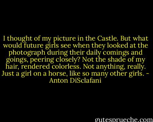 I thought of my picture in the Castle. But what would future girls see when they looked at the photograph during their daily comings and goings, peering closely? Not the shade of my hair, rendered colorless. Not anything, really. Just a girl on a horse, like so many other girls. - Anton DiSclafani