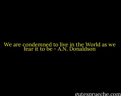 We are condemned to live in the World as we fear it to be - A.N. Donaldson