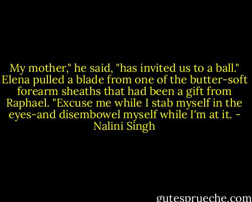 My mother," he said, "has invited us to a ball."<br />Elena pulled a blade from one of the butter-soft forearm sheaths that had been a gift from Raphael. "Excuse me while I stab myself in the eyes-and disembowel myself while I'm at it. - Nalini Singh