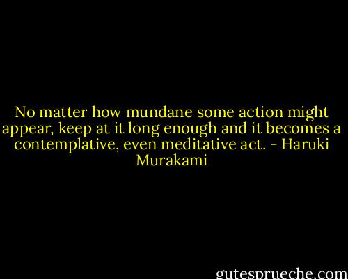 No matter how mundane some action might appear, keep at it long enough and it becomes a contemplative, even meditative act. - Haruki Murakami