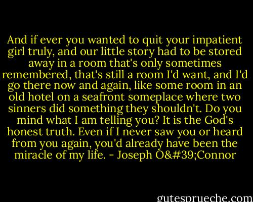 And if ever you wanted to quit your impatient girl truly, and our little story had to be stored away in a room that's only sometimes remembered, that's still a room I'd want, and I'd go there now and again, like some room in an old hotel on a seafront someplace where two sinners did something they shouldn't. Do you mind what I am telling you? It is the God's honest truth. Even if I never saw you or heard from you again, you'd already have been the miracle of my life. - Joseph O'Connor