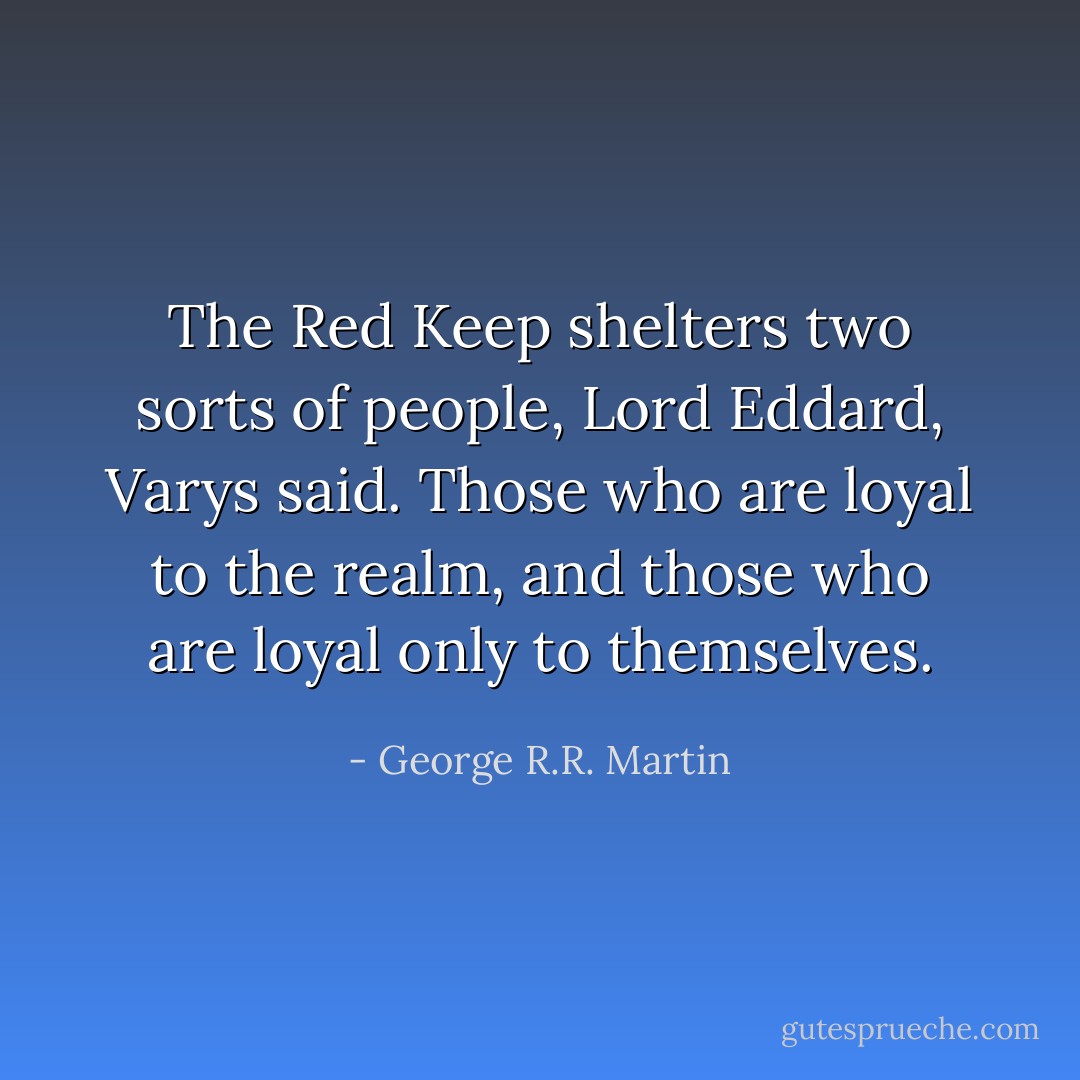 The Red Keep shelters two sorts of people, Lord Eddard, Varys said. Those who are loyal to the realm, and those who are loyal only to themselves. - George R.R. Martin