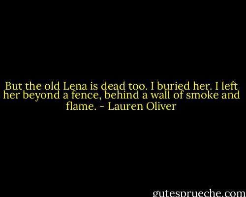 But the old Lena is dead too.<br />I buried her.<br />I left her beyond a fence, behind a wall of smoke and flame. - Lauren Oliver