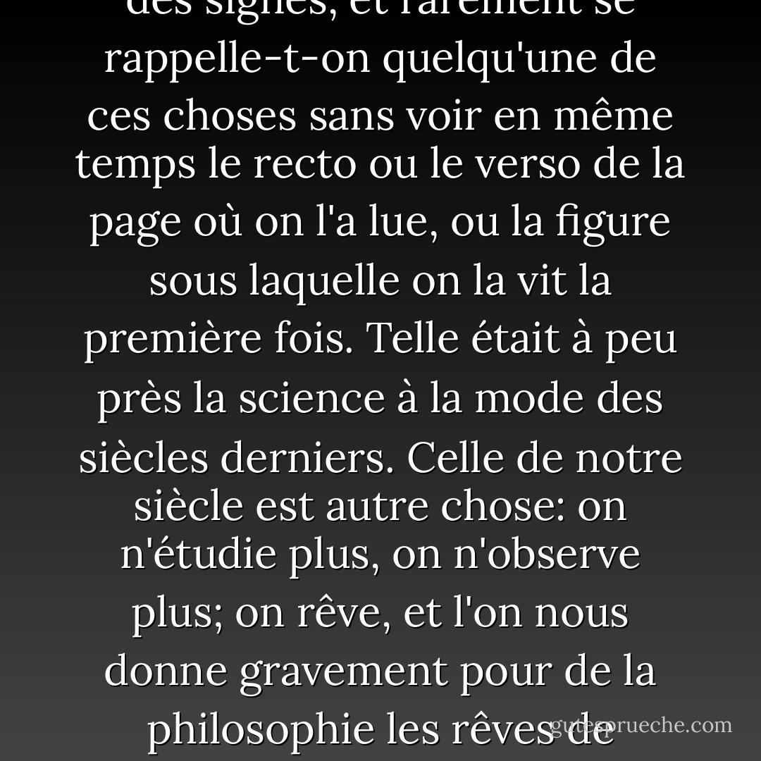 La plupart des savants le sont à la manière des enfants. La vaste érudition résulte moins d'une multitude d'idées que d'une multitude d'images. Les dates, les noms propres, les lieux, tous les objets isolés ou dénués d'idées, se retiennent uniquement par la mémoire des signes, et rarement se rappelle-t-on quelqu'une de ces choses sans voir en même temps le recto ou le verso de la page où on l'a lue, ou la figure sous laquelle on la vit la première fois. Telle était à peu près la science à la mode des siècles derniers. Celle de notre siècle est autre chose: on n'étudie plus, on n'observe plus; on rêve, et l'on nous donne gravement pour de la philosophie les rêves de quelques mauvaises nuits. On me dira que je rêve aussi; j'en conviens: mais, ce que les autres n'ont garde de faire, je donne mes rêves pour des rêves, laissant chercher au lecteur s'ils ont quelque chose d'utile aux gens éveillés. - Jean-Jacques Rousseau