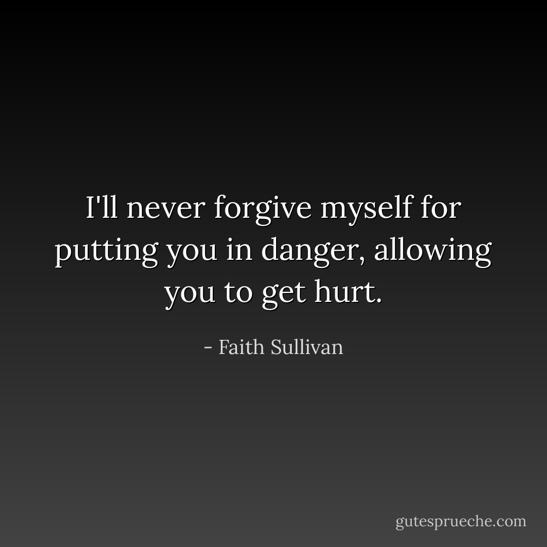I'll never forgive myself for putting you in danger, allowing you to get hurt. - Faith Sullivan