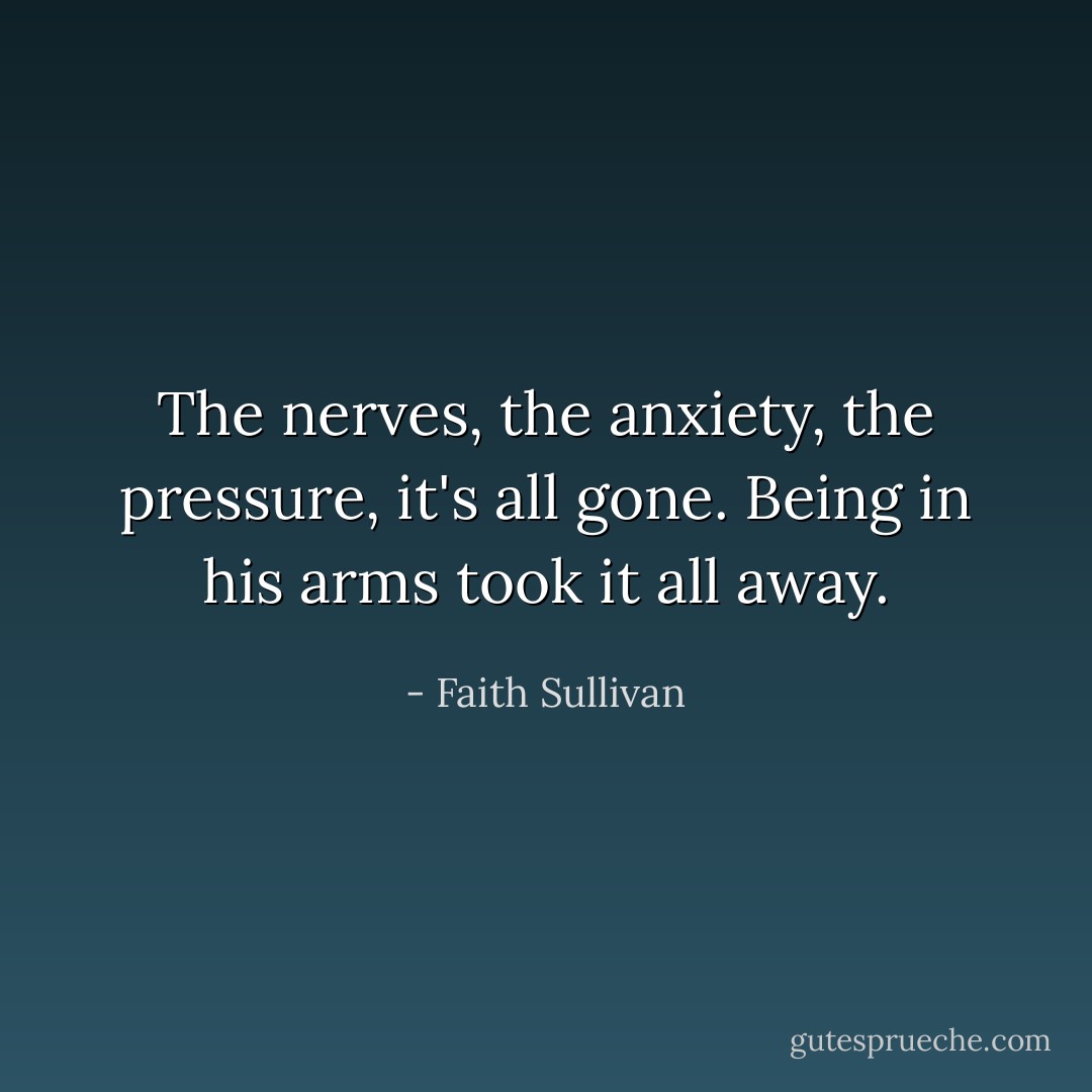 The nerves, the anxiety, the pressure, it's all gone. Being in his arms took it all away. - Faith Sullivan