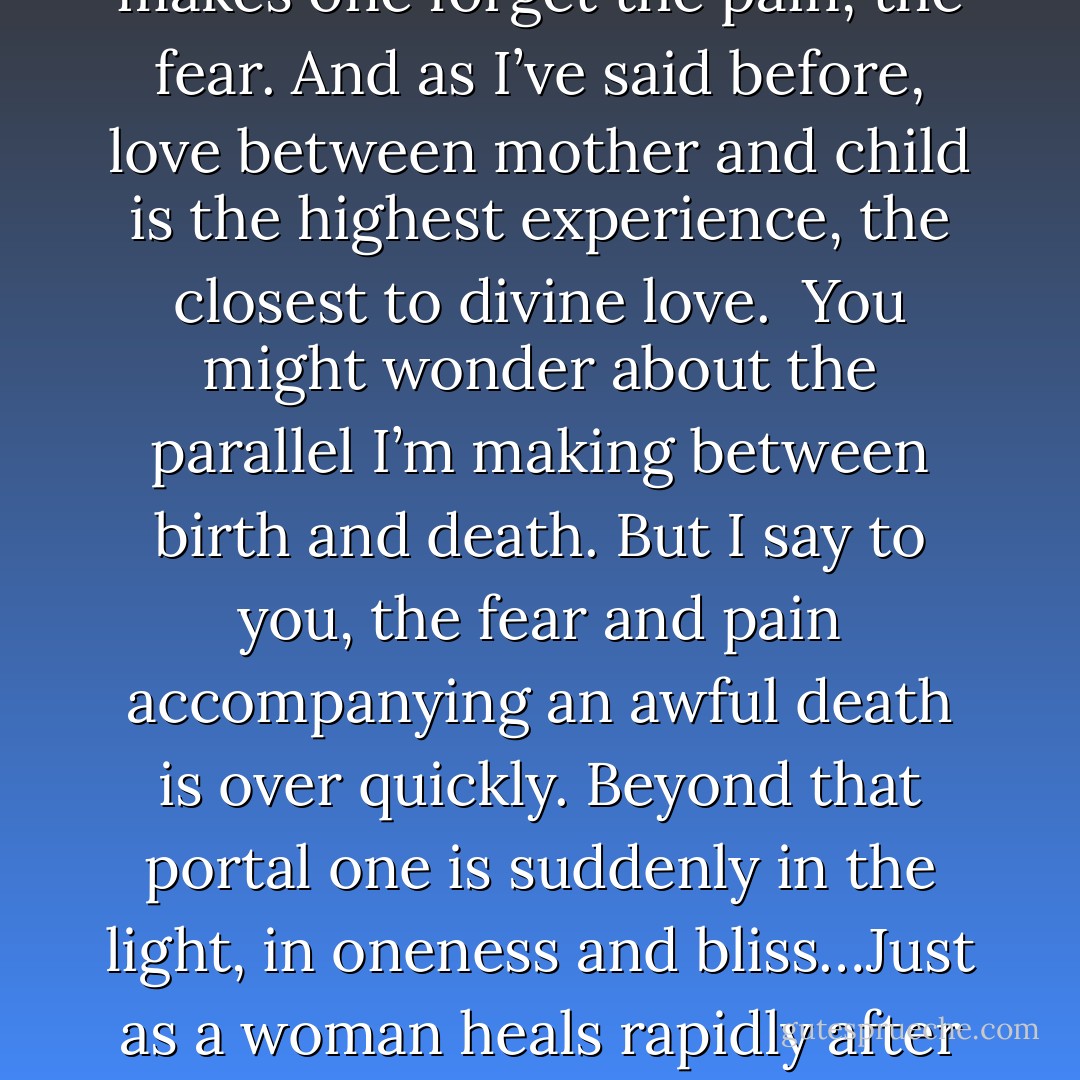 Death is like giving birth. Birth can be painful. Sometimes women die from giving birth. However, when the baby is born, all that pain (that was endured) vanishes in an instant. Love for that tiny baby makes one forget the pain, the fear. And as I’ve said before, love between mother and child is the highest experience, the closest to divine love. <br />You might wonder about the parallel I’m making between birth and death. But I say to you, the fear and pain accompanying an awful death is over quickly. Beyond that portal one is suddenly in the light, in oneness and bliss…Just as a woman heals rapidly after childbirth and then is able to fall in love with her baby, those who pass over also are able to fall in love with a new life."-Kuan Yin (From "Oracle of Compassion: the Living Word of Kuan Yin - Hope Bradford