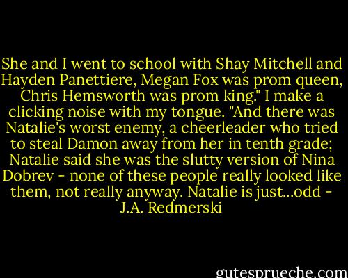 She and I went to school with Shay Mitchell and Hayden Panettiere, Megan Fox was prom queen, Chris Hemsworth was prom king."<br />I make a clicking noise with my tongue.<br />"And there was Natalie's worst enemy, a cheerleader who tried to steal Damon away from her in tenth grade; Natalie said she was the slutty version of Nina Dobrev - none of these people really looked like them, not really anyway. Natalie is just...odd - J.A. Redmerski