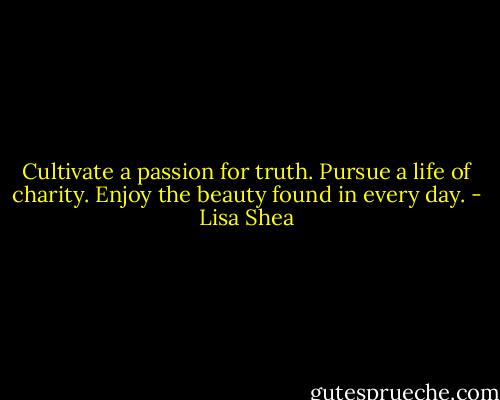 Cultivate a passion for truth.<br />Pursue a life of charity.<br />Enjoy the beauty found in every day. - Lisa Shea