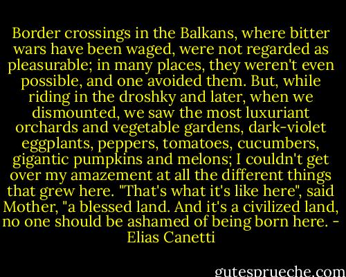 Border crossings in the Balkans, where bitter wars have been waged, were not regarded as pleasurable; in many places, they weren't even possible, and one avoided them. But, while riding in the droshky and later, when we dismounted, we saw the most luxuriant orchards and vegetable gardens, dark-violet eggplants, peppers, tomatoes, cucumbers, gigantic pumpkins and melons; I couldn't get over my amazement at all the different things that grew here. "That's what it's like here", said Mother, "a blessed land. And it's a civilized land, no one should be ashamed of being born here. - Elias Canetti