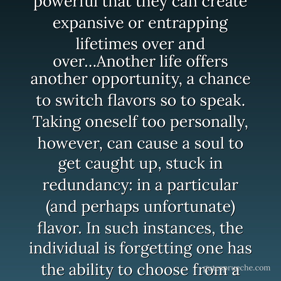 Kuan Yin Speaks on Reincarnation: “Beliefs are so powerful that they can create expansive or entrapping lifetimes over and over…Another life offers another opportunity, a chance to switch flavors so to speak. Taking oneself too personally, however, can cause a soul to get caught up, stuck in redundancy: in a particular (and perhaps unfortunate) flavor. In such instances, the individual is forgetting one has the ability to choose from a variety of flavors, lives! - Hope Bradford