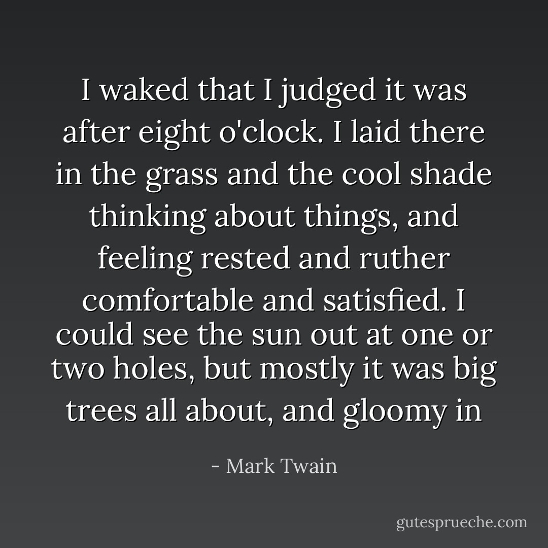 I waked that I judged it was after eight o'clock. I laid there in the grass and the cool shade thinking about things, and feeling rested and ruther comfortable and satisfied. I could see the sun out at one or two holes, but mostly it was big trees all about, and gloomy in - Mark Twain