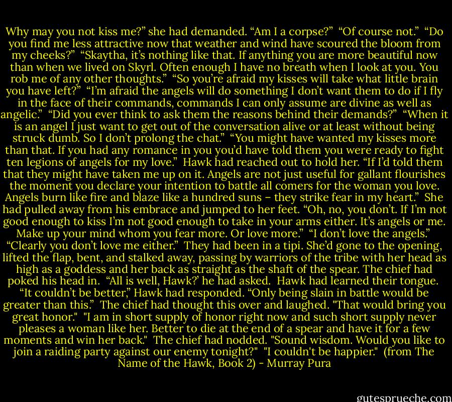 Why may you not kiss me?” she had demanded. “Am I a corpse?”<br /><br />“Of course not.”<br /><br />“Do you find me less attractive now that weather and wind have scoured the bloom from my cheeks?”<br /><br />“Skaytha, it’s nothing like that. If anything you are more beautiful now than when we lived on Skyrl. Often enough I have no breath when I look at you. You rob me of any other thoughts.”<br /><br />“So you’re afraid my kisses will take what little brain you have left?”<br /><br />“I’m afraid the angels will do something I don’t want them to do if I fly in the face of their commands, commands I can only assume are divine as well as angelic.”<br /><br />“Did you ever think to ask them the reasons behind their demands?”<br /><br />“When it is an angel I just want to get out of the conversation alive or at least without being struck dumb. So I don’t prolong the chat.”<br /><br />“You might have wanted my kisses more than that. If you had any romance in you you’d have told them you were ready to fight ten legions of angels for my love.”<br /><br />Hawk had reached out to hold her. “If I’d told them that they might have taken me up on it. Angels are not just useful for gallant flourishes the moment you declare your intention to battle all comers for the woman you love. Angels burn like fire and blaze like a hundred suns – they strike fear in my heart.”<br /><br />She had pulled away from his embrace and jumped to her feet. “Oh, no, you don’t. If I’m not good enough to kiss I’m not good enough to take in your arms either. It’s angels or me. Make up your mind whom you fear more. Or love more.”<br /><br />“I don’t love the angels.”<br /><br />“Clearly you don’t love me either.”<br /><br />They had been in a tipi. She’d gone to the opening, lifted the flap, bent, and stalked away, passing by warriors of the tribe with her head as high as a goddess and her back as straight as the shaft of the spear. The chief had poked his head in.<br /><br />“All is well, Hawk?’ he had asked.<br /><br />Hawk had learned their tongue.<br /><br />“It couldn’t be better,” Hawk had responded. “Only being slain in battle would be greater than this.”<br /><br />The chief had thought this over and laughed. "That would bring you great honor."<br /><br />"I am in short supply of honor right now and such short supply never pleases a woman like her. Better to die at the end of a spear and have it for a few moments and win her back."<br /><br />The chief had nodded. "Sound wisdom. Would you like to join a raiding party against our enemy tonight?"<br /><br />"I couldn't be happier."<br /><br />(from The Name of the Hawk, Book 2) - Murray Pura