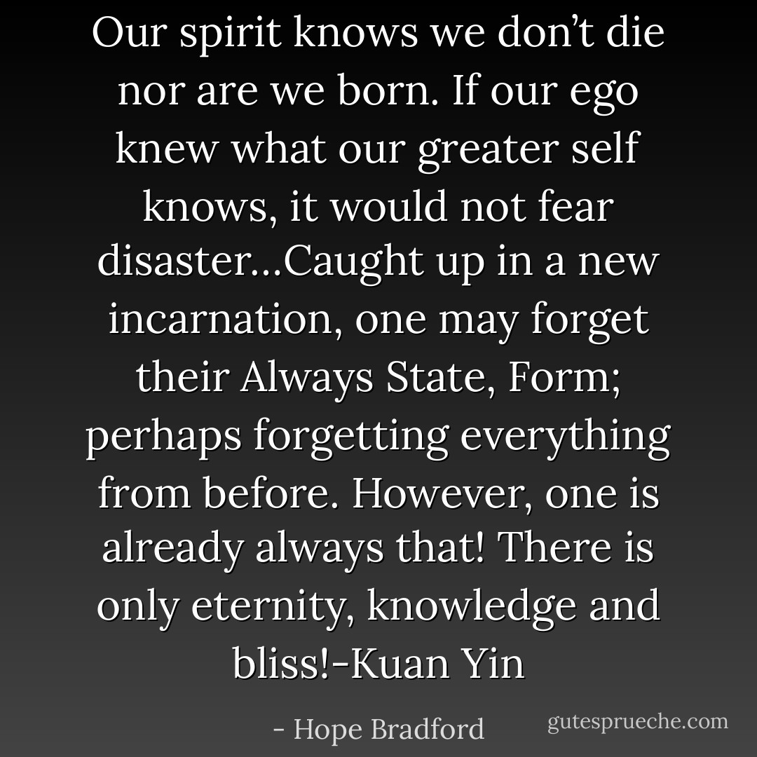 Our spirit knows we don’t die nor are we born. If our ego knew what our greater self knows, it would not fear disaster…Caught up in a new incarnation, one may forget their Always State, Form; perhaps forgetting everything from before. However, one is already always that! There is only eternity, knowledge and bliss!-Kuan Yin - Hope Bradford