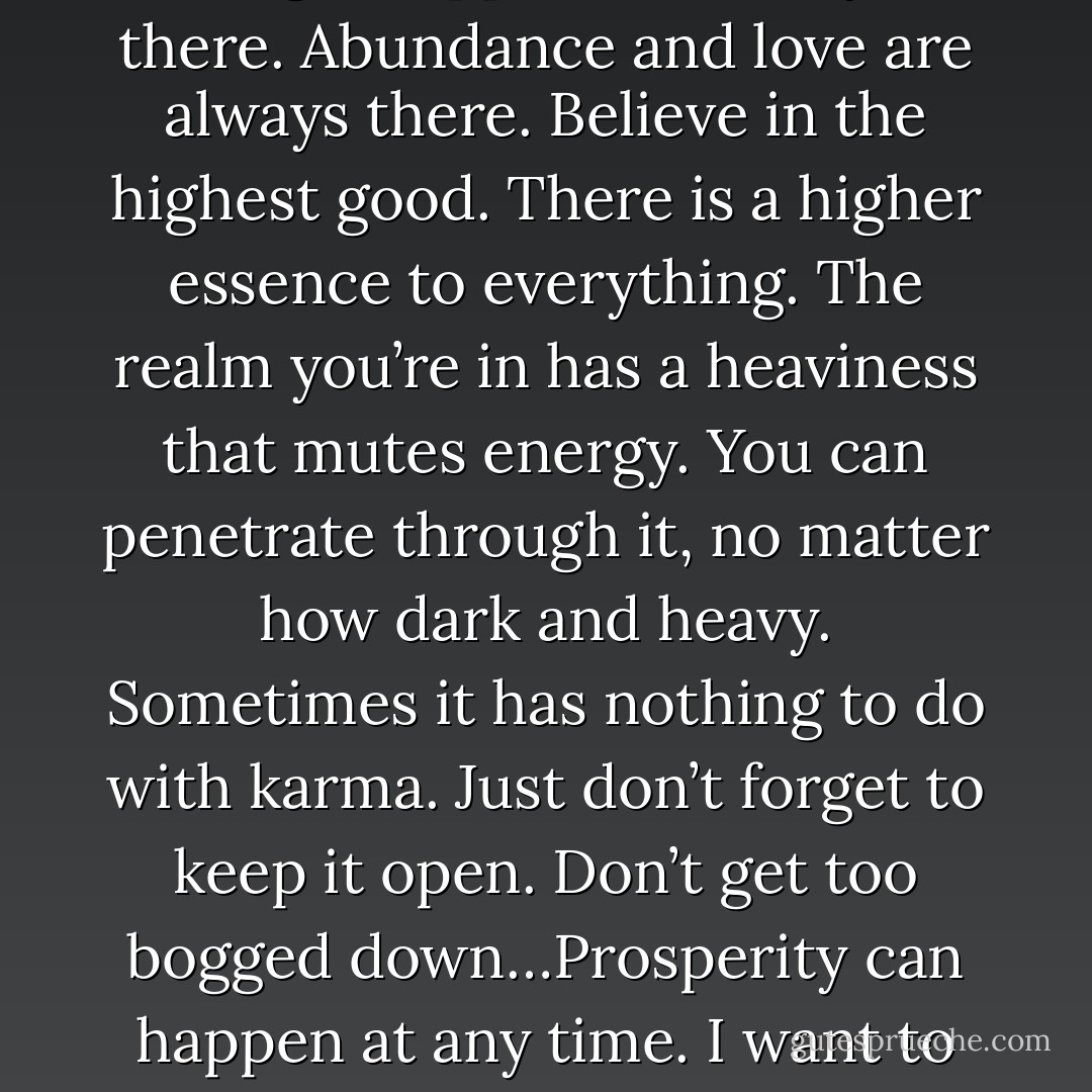 The universe will bring people whatever they want…Let the magic happen. It’s always there. Abundance and love are always there. Believe in the highest good. There is a higher essence to everything. The realm you’re in has a heaviness that mutes energy. You can penetrate through it, no matter how dark and heavy. Sometimes it has nothing to do with karma. Just don’t forget to keep it open. Don’t get too bogged down…Prosperity can happen at any time. I want to give you everything that you need.-Kuan Yin - Hope Bradford