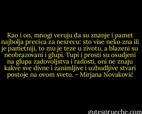 Kao i on, mnogi veruju da su znanje i pamet najbolja precica za nesrecu: sto vise neko zna ili je pametniji, to mu je teze u zivotu, a blazeni su neobrazovani i glupi. Tupi i prosti su osudjeni na glupa zadovoljstva i radosti, oni ne znaju kakve sve divne i zanimljive i uzbudljive stvari postoje na ovom svetu. - Mirjana Novaković