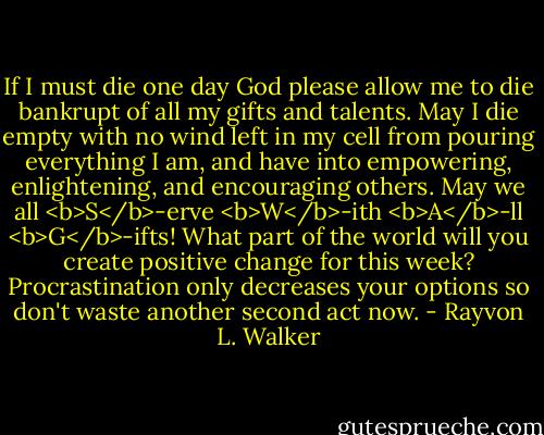 If I must die one day God please allow me to die bankrupt of all my gifts and talents. May I die empty with no wind left in my cell from pouring everything I am, and have into empowering, enlightening, and encouraging others. May we all <b>S</b>-erve <b>W</b>-ith <b>A</b>-ll <b>G</b>-ifts! What part of the world will you create positive change for this week? Procrastination only decreases your options so don't waste another second act now. - Rayvon L. Walker
