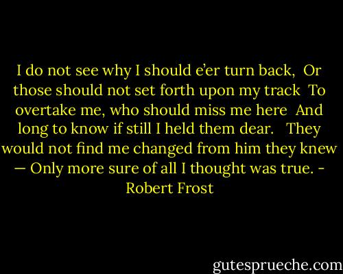 I do not see why I should e’er turn back, <br />Or those should not set forth upon my track <br />To overtake me, who should miss me here <br />And long to know if still I held them dear. <br /><br />They would not find me changed from him they knew — Only more sure of all I thought was true. - Robert Frost