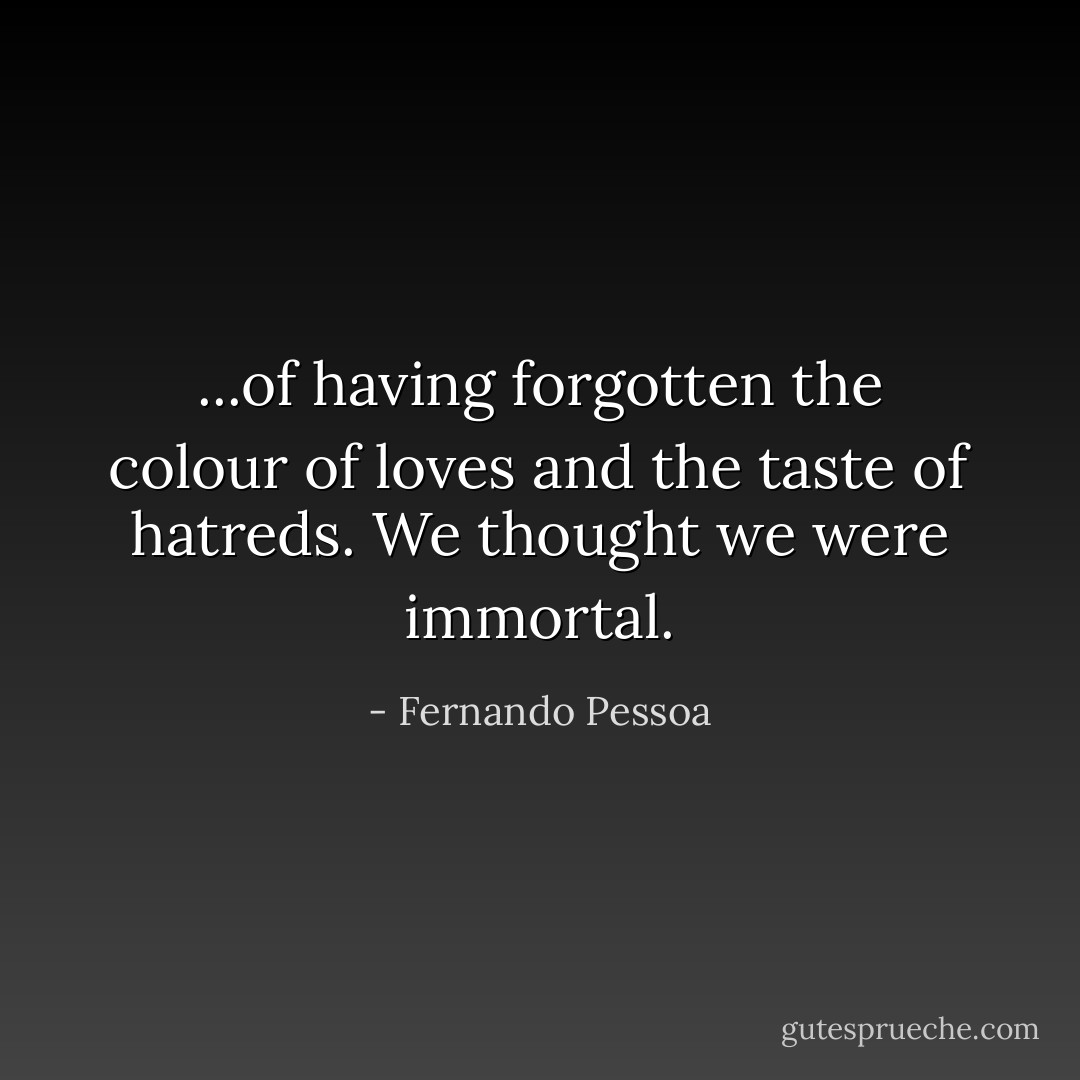 ...of having forgotten the colour of loves and the taste of hatreds. We thought we were immortal. - Fernando Pessoa