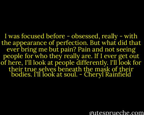 I was focused before - obsessed, really - with the appearance of perfection. But what did that ever bring me but pain? Pain and not seeing people for who they really are. If I ever get out of here, I'll look at people differently. I'll look for their true selves beneath the mask of their bodies. I'll look at soul. - Cheryl Rainfield