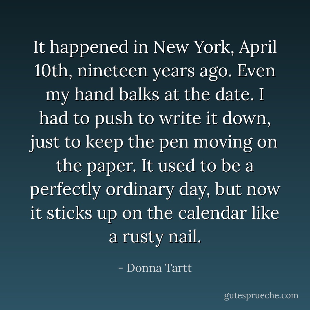 It happened in New York, April 10th, nineteen years ago. Even my hand balks at the date. I had to push to write it down, just to keep the pen moving on the paper. It used to be a perfectly ordinary day, but now it sticks up on the calendar like a rusty nail. - Donna Tartt
