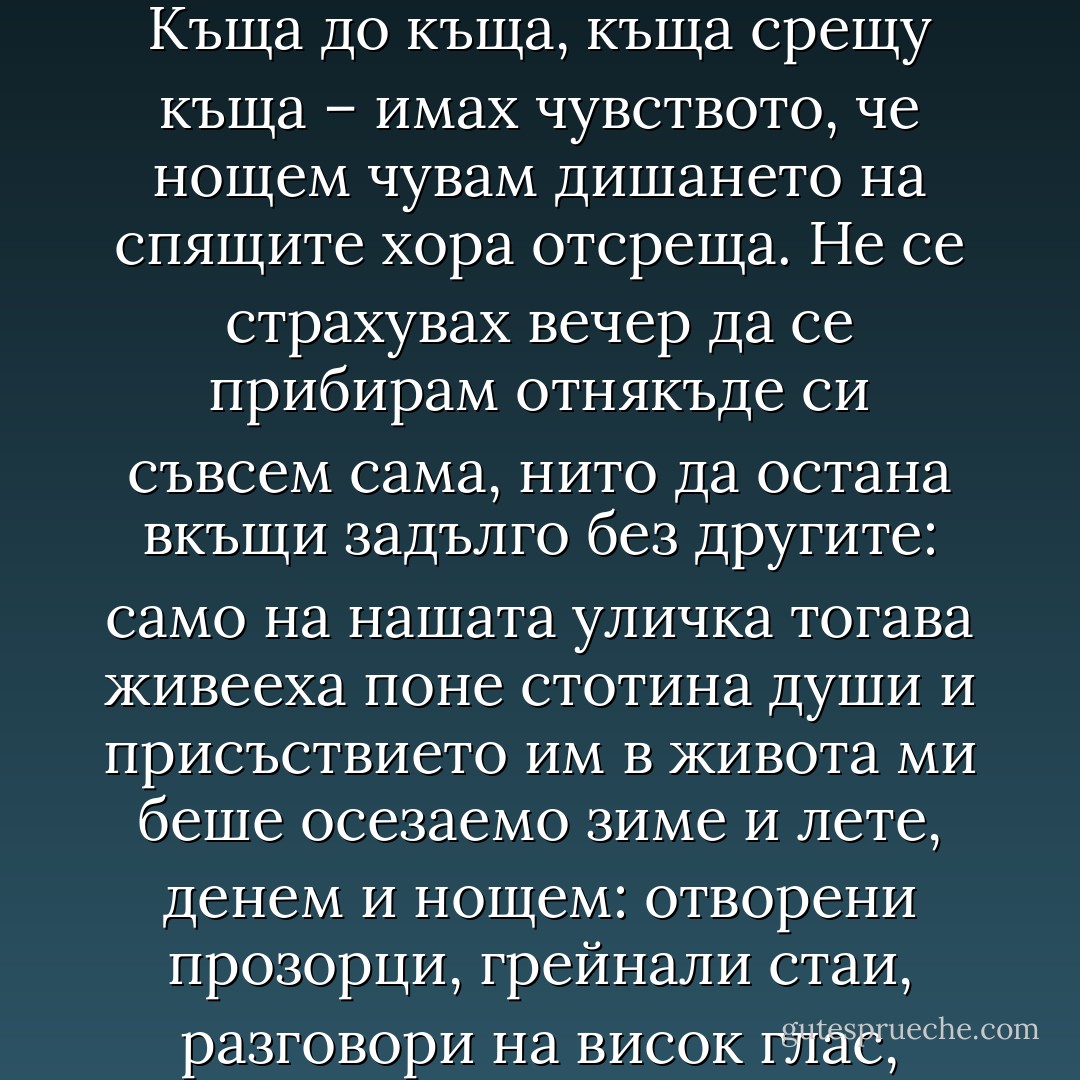 Когато през детството си живеех в Бродилово, то бе гъсто населено и оживено. Къща до къща, къща срещу къща – имах чувството, че нощем чувам дишането на спящите хора отсреща. Не се страхувах вечер да се прибирам отнякъде си съвсем сама, нито да остана вкъщи задълго без другите: само на нашата уличка тогава живееха поне стотина души и присъствието им в живота ми беше осезаемо зиме и лете, денем и нощем: отворени прозорци, грейнали стаи, разговори на висок глас, смях, късни гласове в мрака, далечно радио... - Керана Ангелова