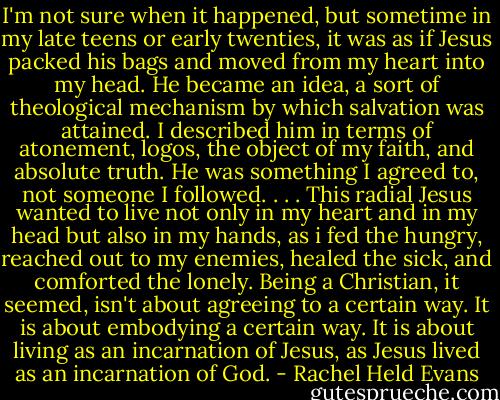 I'm not sure when it happened, but sometime in my late teens or early twenties, it was as if Jesus packed his bags and moved from my heart into my head. He became an idea, a sort of theological mechanism by which salvation was attained. I described him in terms of atonement, logos, the object of my faith, and absolute truth. He was something I agreed to, not someone I followed. . . . This radial Jesus wanted to live not only in my heart and in my head but also in my hands, as i fed the hungry, reached out to my enemies, healed the sick, and comforted the lonely. Being a Christian, it seemed, isn't about agreeing to a certain way. It is about embodying a certain way. It is about living as an incarnation of Jesus, as Jesus lived as an incarnation of God. - Rachel Held Evans